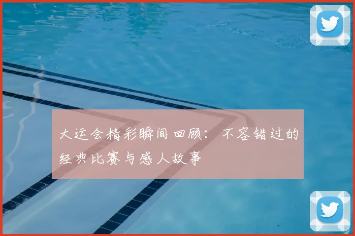 大运会精彩瞬间回顾:不容错过的经典比赛与感人故事
