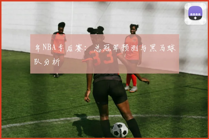 年NBA季后赛：总冠军预测与黑马球队分析