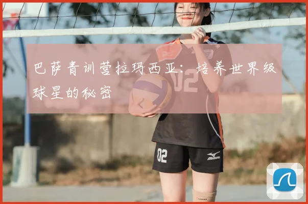 巴萨青训营拉玛西亚：培养世界级球星的秘密