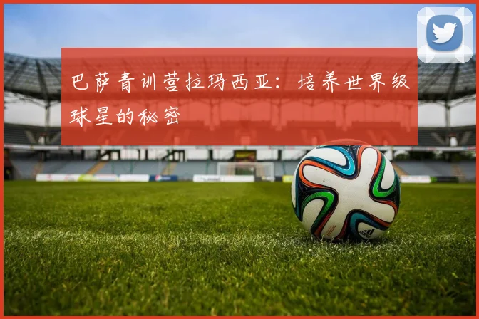 巴萨青训营拉玛西亚：培养世界级球星的秘密