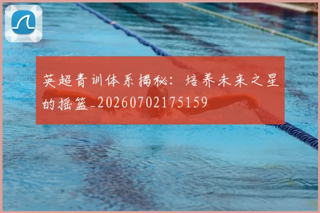 英超青训体系揭秘:培养未来之星的摇篮_20260702175159