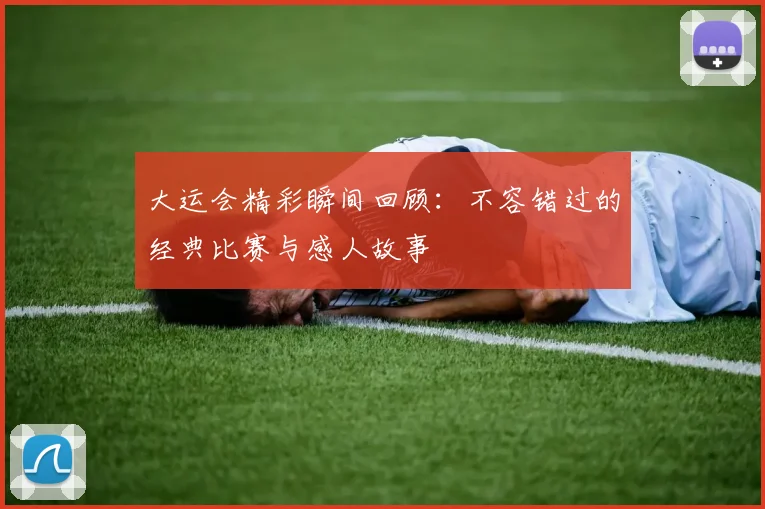 大运会精彩瞬间回顾：不容错过的经典比赛与感人故事