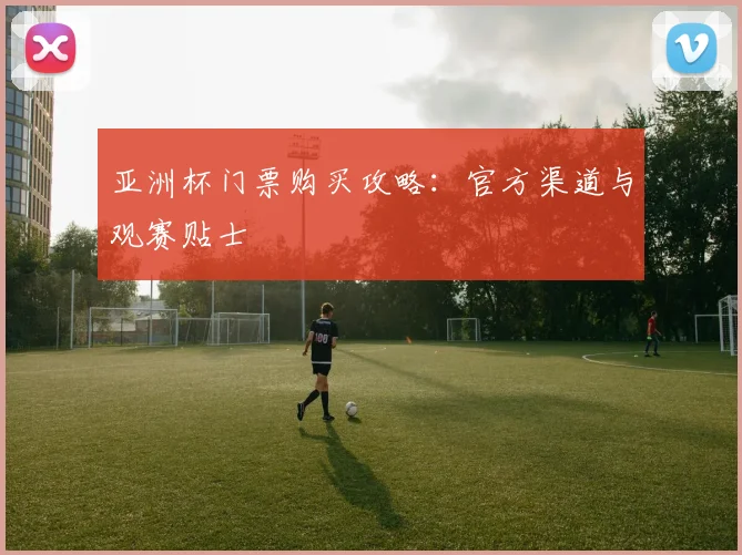 亚洲杯门票购买攻略：官方渠道与观赛贴士