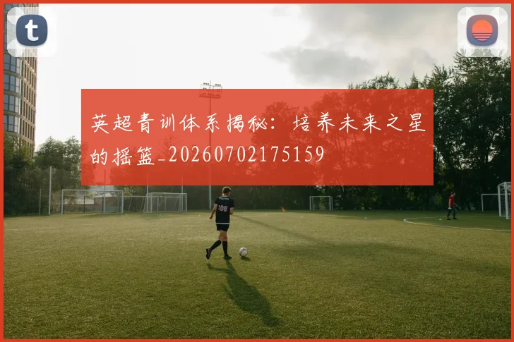 英超青训体系揭秘：培养未来之星的摇篮_20260702175159