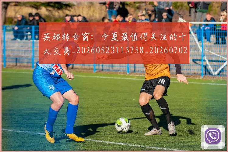 英超转会窗:今夏最值得关注的十大交易_20260523113758_20260702174957